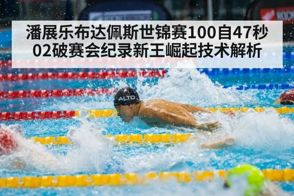潘展乐布达佩斯世锦赛100自47秒02破赛会纪录新王崛起技术解析