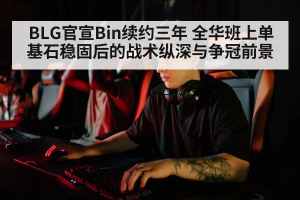BLG官宣Bin续约三年 全华班上单基石稳固后的战术纵深与争冠前景